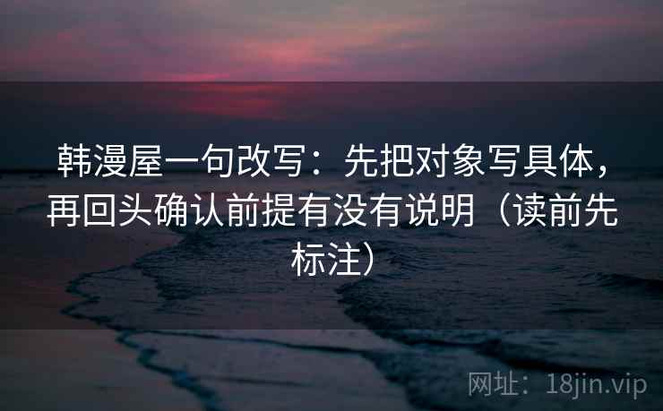 韩漫屋一句改写：先把对象写具体，再回头确认前提有没有说明（读前先标注）