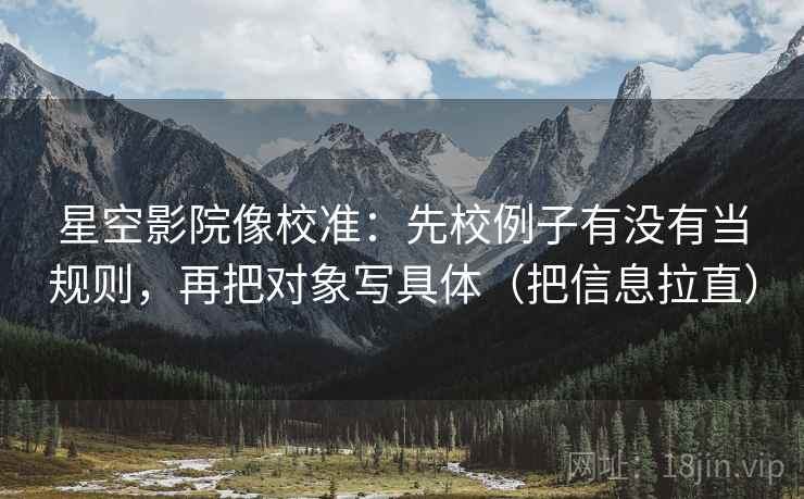 星空影院像校准：先校例子有没有当规则，再把对象写具体（把信息拉直）