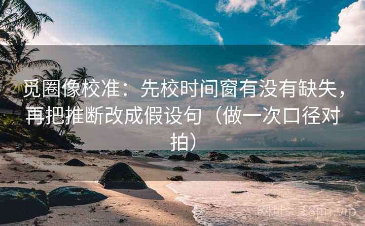 觅圈像校准：先校时间窗有没有缺失，再把推断改成假设句（做一次口径对拍）