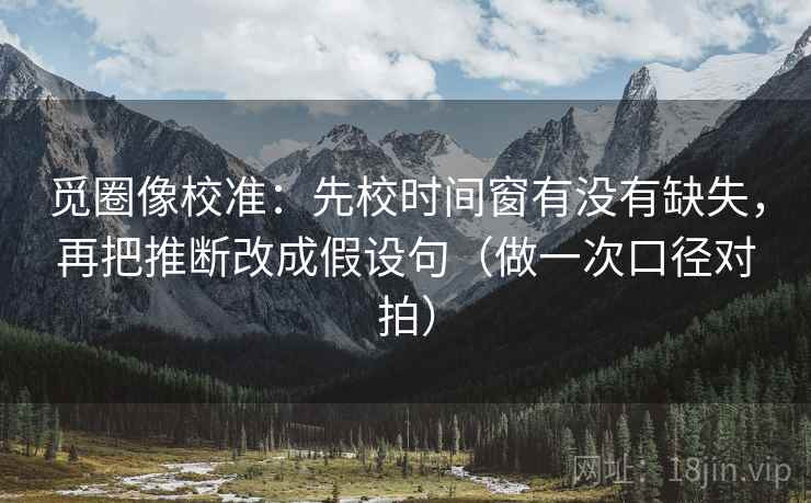 觅圈像校准：先校时间窗有没有缺失，再把推断改成假设句（做一次口径对拍）