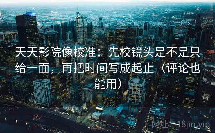 天天影院像校准：先校镜头是不是只给一面，再把时间写成起止（评论也能用）