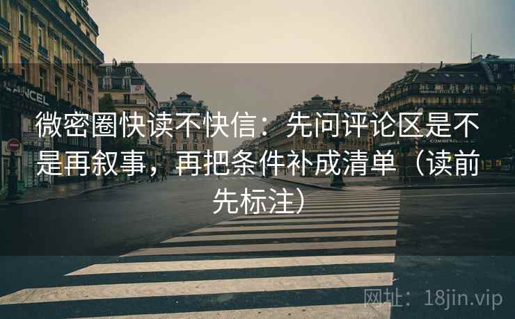 微密圈快读不快信：先问评论区是不是再叙事，再把条件补成清单（读前先标注）