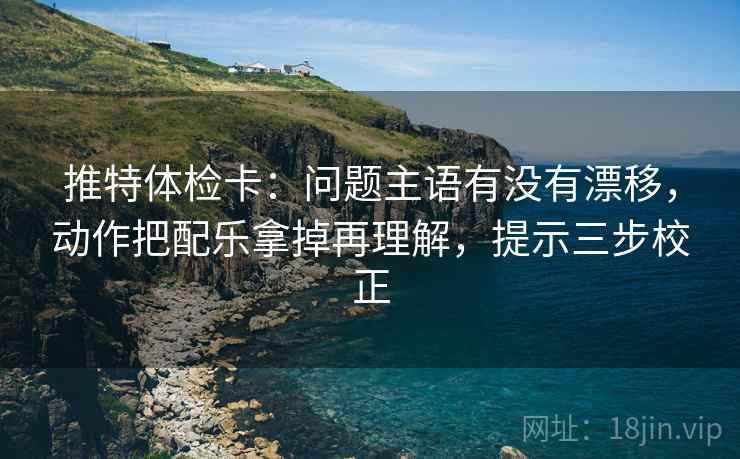 推特体检卡：问题主语有没有漂移，动作把配乐拿掉再理解，提示三步校正