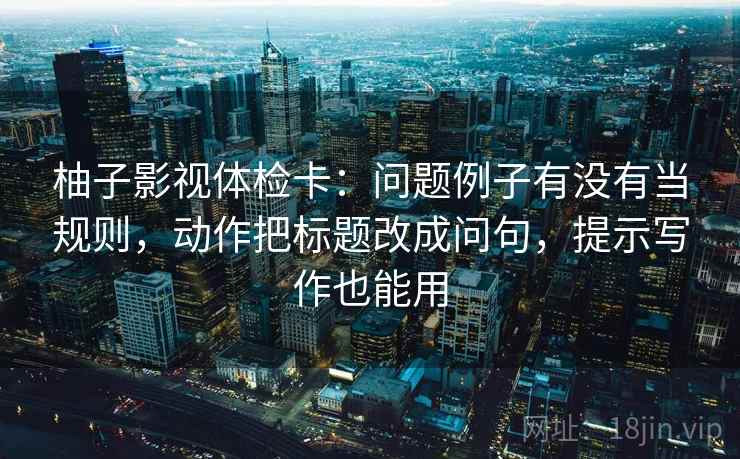 柚子影视体检卡：问题例子有没有当规则，动作把标题改成问句，提示写作也能用