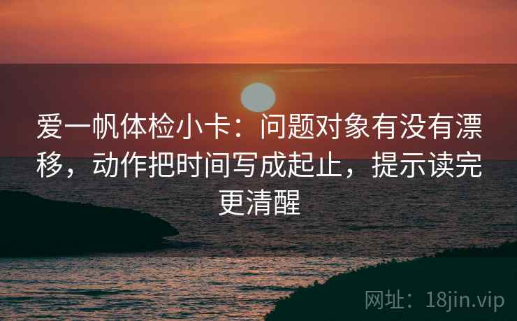 爱一帆体检小卡：问题对象有没有漂移，动作把时间写成起止，提示读完更清醒