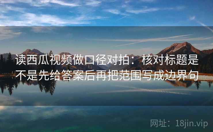 读西瓜视频做口径对拍：核对标题是不是先给答案后再把范围写成边界句
