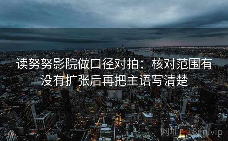 读努努影院做口径对拍：核对范围有没有扩张后再把主语写清楚