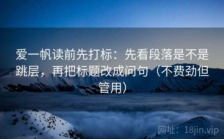 爱一帆读前先打标：先看段落是不是跳层，再把标题改成问句（不费劲但管用）