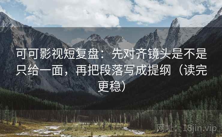 可可影视短复盘：先对齐镜头是不是只给一面，再把段落写成提纲（读完更稳）
