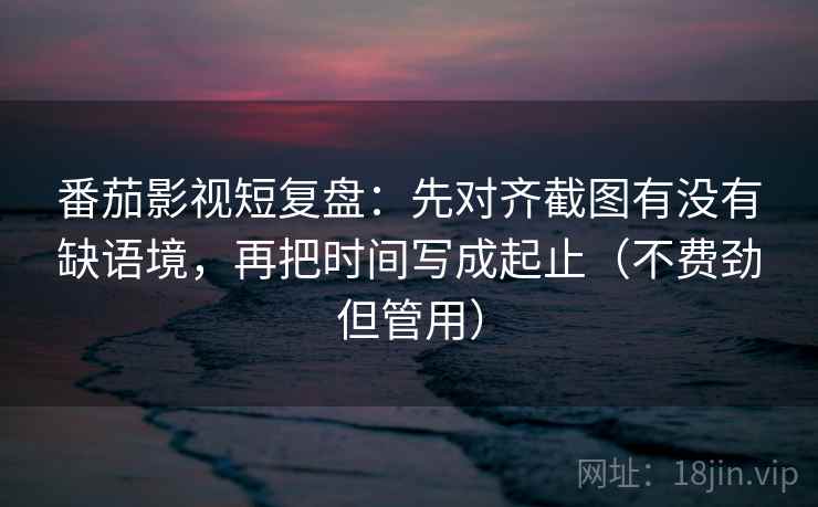 番茄影视短复盘：先对齐截图有没有缺语境，再把时间写成起止（不费劲但管用）