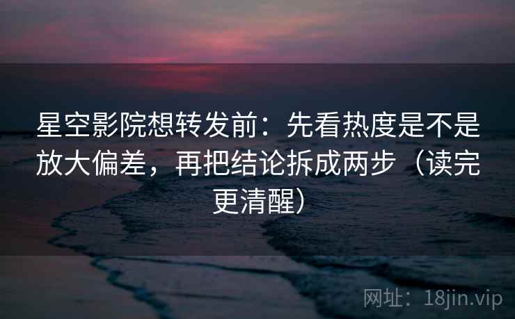 星空影院想转发前：先看热度是不是放大偏差，再把结论拆成两步（读完更清醒）