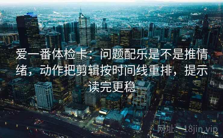 爱一番体检卡：问题配乐是不是推情绪，动作把剪辑按时间线重排，提示读完更稳