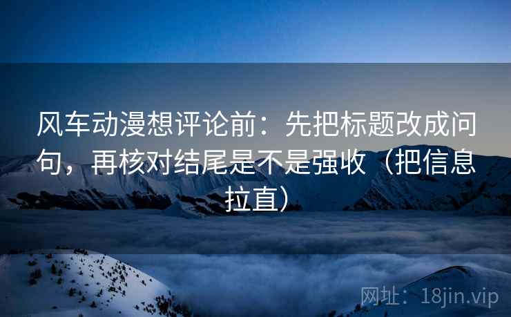 风车动漫想评论前：先把标题改成问句，再核对结尾是不是强收（把信息拉直）