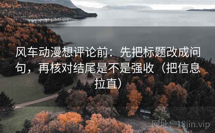 风车动漫想评论前：先把标题改成问句，再核对结尾是不是强收（把信息拉直）