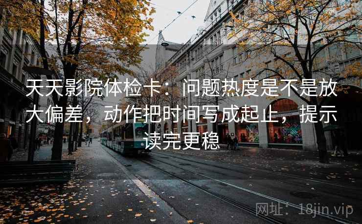 天天影院体检卡：问题热度是不是放大偏差，动作把时间写成起止，提示读完更稳
