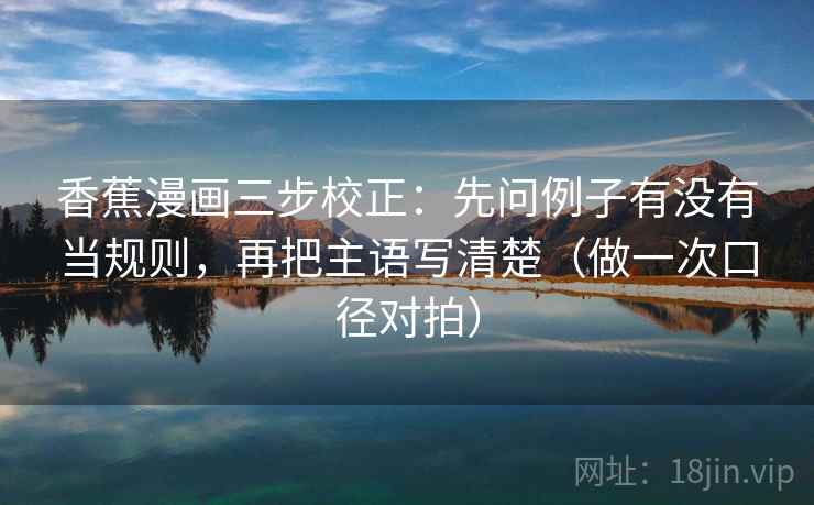 香蕉漫画三步校正：先问例子有没有当规则，再把主语写清楚（做一次口径对拍）
