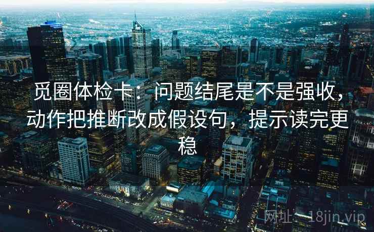 觅圈体检卡：问题结尾是不是强收，动作把推断改成假设句，提示读完更稳