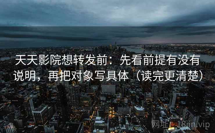天天影院想转发前：先看前提有没有说明，再把对象写具体（读完更清楚）
