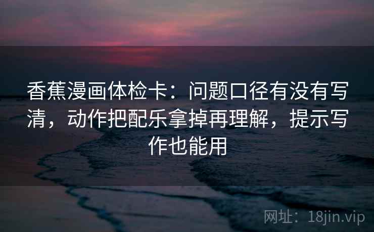 香蕉漫画体检卡：问题口径有没有写清，动作把配乐拿掉再理解，提示写作也能用
