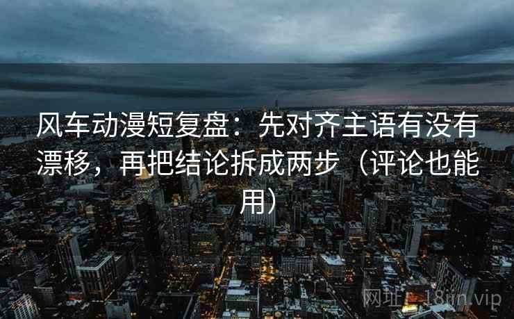 风车动漫短复盘：先对齐主语有没有漂移，再把结论拆成两步（评论也能用）