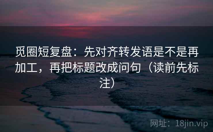 觅圈短复盘：先对齐转发语是不是再加工，再把标题改成问句（读前先标注）