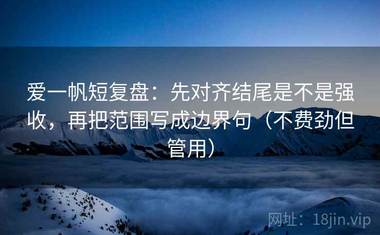 爱一帆短复盘：先对齐结尾是不是强收，再把范围写成边界句（不费劲但管用）