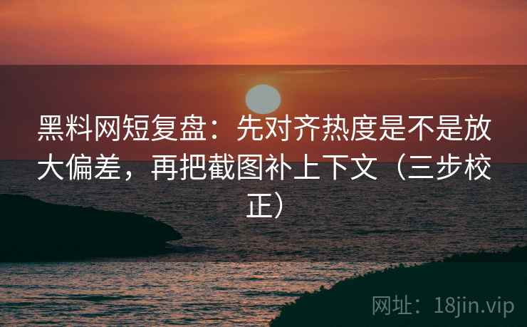 黑料网短复盘：先对齐热度是不是放大偏差，再把截图补上下文（三步校正）