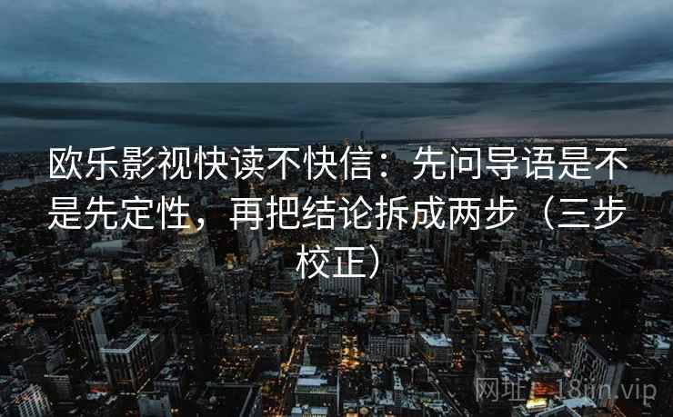 欧乐影视快读不快信:先问导语是不是先定性,再把结论拆成两步(三步校正) 欧乐影视快读不快信:先问导语是不是先定性,再把结论拆成两步(三步校正)