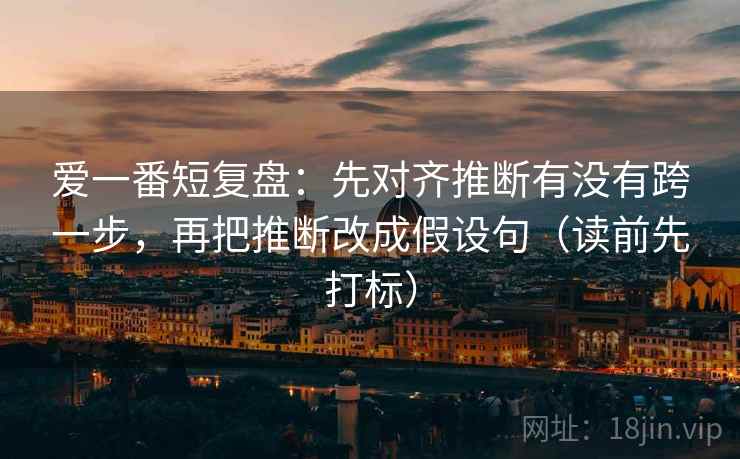 爱一番短复盘：先对齐推断有没有跨一步，再把推断改成假设句（读前先打标）