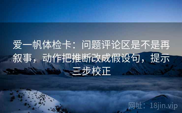 爱一帆体检卡：问题评论区是不是再叙事，动作把推断改成假设句，提示三步校正