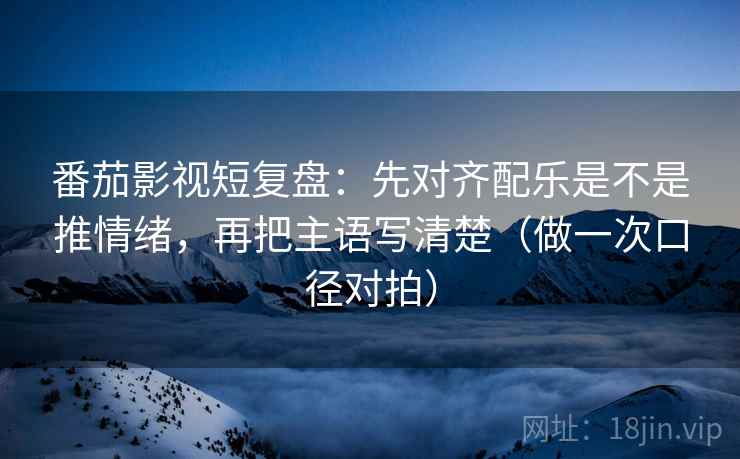 番茄影视短复盘：先对齐配乐是不是推情绪，再把主语写清楚（做一次口径对拍）